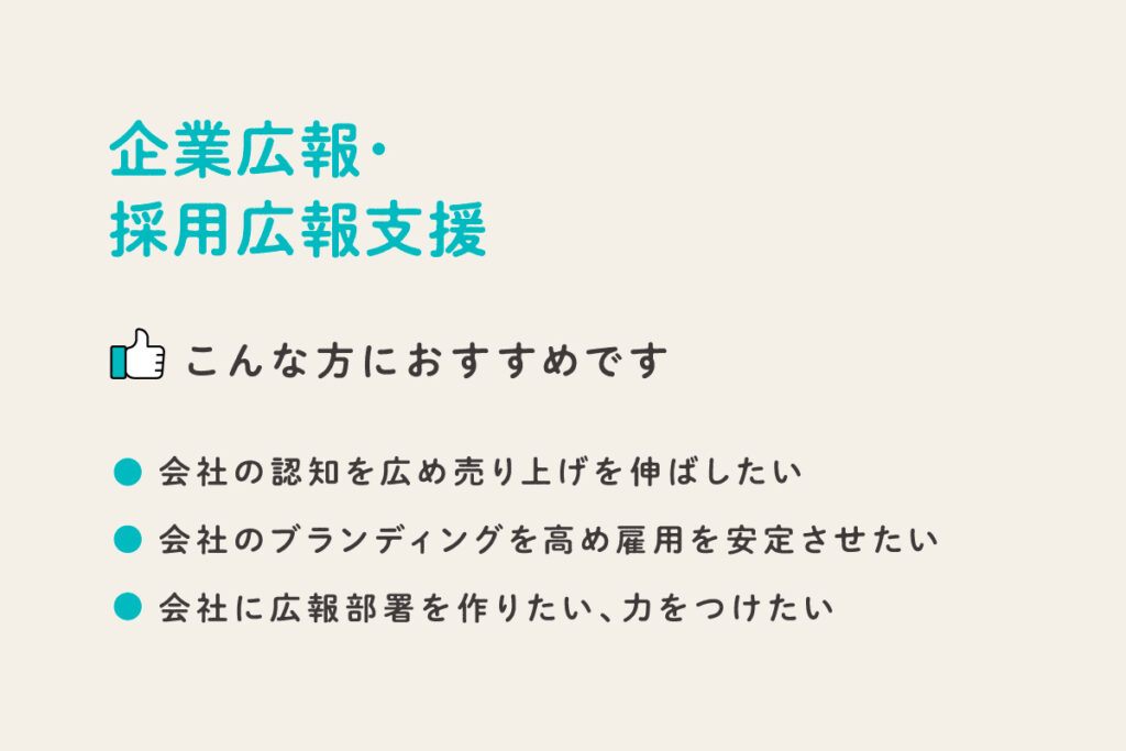 こんな方におすすめです
会社の認知を広め売上を伸ばしたい
会社のブランディングを高め雇用を安定させたい
会社に広報部署を作りたい、力をつけたい