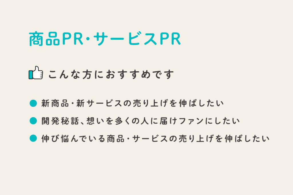 商品・サービスPR
こんな人におすすめ
・新商品・新サービスの売り上げを伸ばしたい
・開発秘話、想いを多くの人に届けてファンにしたい