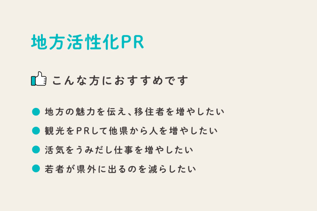 地方活性化PR
・地方の魅力を伝え、移住者を増やしたい
・観光をPRして他県から人を増やしたい
・活気をうみだし仕事を増やしたい